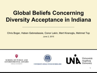 1
Global Beliefs Concerning
Diversity Acceptance in Indiana
Chris Boger, Haben Gebreslassie, Conor Lakin, Mert Kiranoglu, Mehmet Top
June 2, 2015
 
