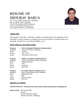RESUME OF
SHOURAV BARUA
S.A. Tower, Abdul Hamid Road, Solokbohor
Flat no: 408/B, Thana: Panclaish
Post Off: Chawkbazar-4203,Chittagong
E-mail: shouravbarua92@gmail.com
Cell: +8801675998516, 01716940762
OBJECTIVE
Professionally I would like to effectively contribute towards the goals of the organization and its
stakeholders. I believe learning is a continuous process and would like to constantly enhance my
knowledge and skills for a successfuland fulfilling career.
EDUCATIONAL QUALIFICATION
Program : B.B.A.(Bachelor ofBusinessAdministration)
Institution : Premier University, Chittagong
Major : Finance
Session : 2011 - 2015
Result : 2.95 (Out of CGPA 4.00)
Program : Higher Secondary Certificate (H.S.C.)
Institution : Hazera Taju Degree College, Chittagong.
Board : Chittagong Board
Year : 2010
Group : Commerce
Result : GPA 3.40
Program : Secondary School Certificate (S.S.C)
Institution : Mirza Ahmed Ispahani Smriti Biddalaya
Board : Chittagong Board
Year : 2008
Group : Business Studies
Result : GPA 4.50
PROJECT & THESIS
TERM PAPER ON: “Financial Statement Analysis and leasing industry in Bangladesh”
Supervised by: Mrs.Tasmia Tahil
Lecture
Faculty of Business studies
Premier University, Chittagong
 