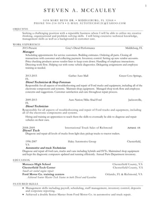 S T E V E N A . M C C A U L E Y
1 6 5 8 MA RY BE TH DR . • MIDDLE BU R G, FL 3 2 0 6 8 •
PHONE 9 0 4 -2 1 4 -5 0 7 8 • E-MA IL A U TOTE C H4 U 2C @ YA HOO. C OM
OBJECTIVE
Seeking a challenging position with a reputable business where I will be able to utilize my creative
thinking, organizational and problem solving skills. I will bring extensive technical knowledge,
management skills as well as a background in customer care.
WORK EXPERIENCE
2015-Present Gray’s Diesel Performance Middleburg, FL
Manager
Scheduling appointments for service customers. Building estimates. Ordering all parts. Closing all
transactions with customer and collecting payment. Inventory control. Setting up new vendor accounts.
Price checking products across vendor lines to keep costs down. Handling of employee interactions.
Directing work flow. Helping out with some vehicle diagnostics. Delegating assignments and employee
training as needed.
2013-2015 Garber Auto Mall Green Cove Springs,
FL
Diesel Technician & Shop Foreman
Responsible for all aspects of troubleshooting and repair of Ford trucks and equipment, including all of the
electronic components and systems. Maintain shop equipment. Managed shop work flow and employee
concerns and suggestions. Customer satisfaction and care throughout repair process.
2009-2013 Auto Nation/Mike Shad Ford Jacksonville,
FL
Diesel Technician
Responsible for all aspects of troubleshooting and repair of Ford trucks and equipment, including
all of the electronic components and systems.
Hiring and training an apprentices to teach them the skills to eventually be able to diagnose and repair
vehicles on their own.
2008-2009 International Truck Sales of Richmond Ashland, VA
Diesel Tech
Diagnose and repair all levels of trucks from light duty pickup trucks to tractor trailers.
1996-2007 Haley Automotive Group Chesterfield,
VA
Automotive and truck Technician
Diagnose and repair all ford cars, trucks and vans including hybrids and SVTs. Maintained shop equipment
and kept the diagnostic computers updated and running efficiently. Annual Parts Department inventory.
EDUCATION
Matoaca High School Chesterfield County, VA
Chesterfield Tech Center Chesterfield County, VA
Small air cooled engine repair
Ford Motor Co. training centers Orlando, FL & Richmond, VA
Achieved Senior Master Tech Status in both Diesel and Gasoline
FEATURED SKILLS
• Management skills including payroll, scheduling, staff management, inventory control, deposits
and corporate reporting.
• Achieved a double Senior Master from Ford Motor Co. in automotive and truck repair.
1
 