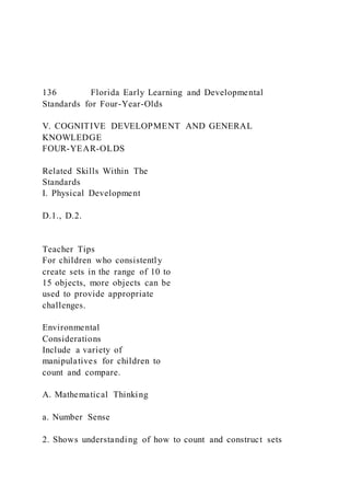 136 Florida Early Learning and Developmental
Standards for Four-Year-Olds
V. COGNITIVE DEVELOPMENT AND GENERAL
KNOWLEDGE
FOUR-YEAR-OLDS
Related Skills Within The
Standards
I. Physical Development
D.1., D.2.
Teacher Tips
For children who consistently
create sets in the range of 10 to
15 objects, more objects can be
used to provide appropriate
challenges.
Environmental
Considerations
Include a variety of
manipulatives for children to
count and compare.
A. Mathematical Thinking
a. Number Sense
2. Shows understanding of how to count and construct sets
 