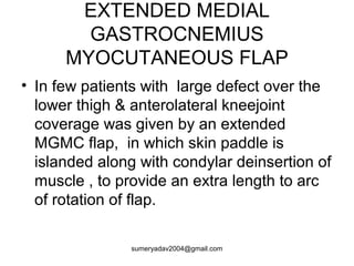 EXTENDED MEDIAL
GASTROCNEMIUS
MYOCUTANEOUS FLAP
• In few patients with large defect over the
lower thigh & anterolateral kneejoint
coverage was given by an extended
MGMC flap, in which skin paddle is
islanded along with condylar deinsertion of
muscle , to provide an extra length to arc
of rotation of flap.
sumeryadav2004@gmail.com
 
