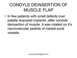 CONDYLE DEINSERTION OF
MUSCLE FLAP
• In few patients with small defects over
patella /exposed implants ,after condyle
deinsertion of muscle ,it was rotated on it’s
neurovascular pedicle of medial sural
vessels.
sumeryadav2004@gmail.com
 