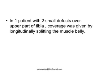 • In 1 patient with 2 small defects over
upper part of tibia , coverage was given by
longitudinally splitting the muscle belly.
sumeryadav2004@gmail.com
 