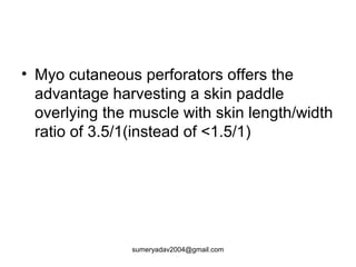 • Myo cutaneous perforators offers the
advantage harvesting a skin paddle
overlying the muscle with skin length/width
ratio of 3.5/1(instead of <1.5/1)
sumeryadav2004@gmail.com
 