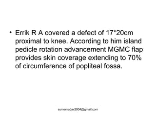 • Errik R A covered a defect of 17*20cm
proximal to knee. According to him island
pedicle rotation advancement MGMC flap
provides skin coverage extending to 70%
of circumference of popliteal fossa.
sumeryadav2004@gmail.com
 