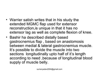 • Warrier satish writes that in his study the
extended MGMC flap used for extensor
reconstruction,is unique in that it has no
extensor lag as well as complete flexion of knee.
• Bashir ha described distally based
gastrocnemius flap , based on anastomosis
between medial & lateral gastrocnemius muscle.
It’s possible to divide the muscle into two
sections longitudinally upto half of it’s length
according to need ,because of longitudinal blood
supply of muscle belly.
sumeryadav2004@gmail.com
 