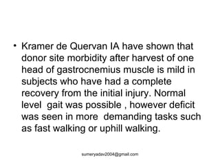 • Kramer de Quervan IA have shown that
donor site morbidity after harvest of one
head of gastrocnemius muscle is mild in
subjects who have had a complete
recovery from the initial injury. Normal
level gait was possible , however deficit
was seen in more demanding tasks such
as fast walking or uphill walking.
sumeryadav2004@gmail.com
 
