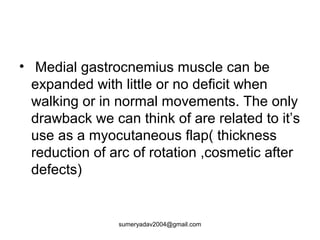 • Medial gastrocnemius muscle can be
expanded with little or no deficit when
walking or in normal movements. The only
drawback we can think of are related to it’s
use as a myocutaneous flap( thickness
reduction of arc of rotation ,cosmetic after
defects)
sumeryadav2004@gmail.com
 