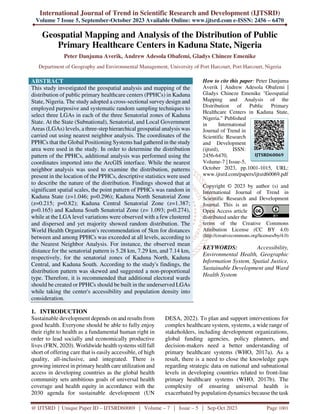 International Journal of Trend in Scientific Research and Development (IJTSRD)
Volume 7 Issue 5, September-October 2023 Available Online: www.ijtsrd.com e-ISSN: 2456 – 6470
@ IJTSRD | Unique Paper ID – IJTSRD60069 | Volume – 7 | Issue – 5 | Sep-Oct 2023 Page 1001
Geospatial Mapping and Analysis of the Distribution of Public
Primary Healthcare Centers in Kaduna State, Nigeria
Peter Danjuma Averik, Andrew Adesola Obafemi, Gladys Chineze Emenike
Department of Geography and Environmental Management, University of Port Harcourt, Port Harcourt, Nigeria
ABSTRACT
This study investigated the geospatial analysis and mapping of the
distribution of public primary healthcare centers (PPHCs) in Kaduna
State, Nigeria. The study adopted a cross-sectional survey design and
employed purposive and systematic random sampling techniques to
select three LGAs in each of the three Senatorial zones of Kaduna
State. At the State (Subnational), Senatorial, and Local Government
Areas (LGAs) levels, a three-step hierarchical geospatial analysis was
carried out using nearest neighbor analysis. The coordinates of the
PPHCs that the Global Positioning Systems had gathered in the study
area were used in the study. In order to determine the distribution
pattern of the PPHCs, additional analysis was performed using the
coordinates imported into the ArcGIS interface. While the nearest
neighbor analysis was used to examine the distribution, patterns
present in the location of the PPHCs, descriptive statistics were used
to describe the nature of the distribution. Findings showed that at
significant spatial scales, the point pattern of PPHCs was random in
Kaduna State (z=1.046; p=0.296); Kaduna North Senatorial Zone
(z=0.215; p=0.82); Kaduna Central Senatorial Zone (z=1.387;
p=0.165) and Kaduna South Senatorial Zone (z= 1.093; p=0.274),
while at the LGA level variations were observed with a few clustered
and dispersed and yet majority showed random distribution. The
World Health Organization's recommendation of 5km for distances
between and among PPHCs was exceeded at all levels, according to
the Nearest Neighbor Analysis. For instance, the observed mean
distance for the senatorial pattern is 5.28 km, 7.29 km, and 7.14 km,
respectively, for the senatorial zones of Kaduna North, Kaduna
Central, and Kaduna South. According to the study's findings, the
distribution pattern was skewed and suggested a non-proportional
type. Therefore, it is recommended that additional electoral wards
should be created or PPHCs should be built in the underserved LGAs
while taking the center's accessibility and population density into
consideration.
How to cite this paper: Peter Danjuma
Averik | Andrew Adesola Obafemi |
Gladys Chineze Emenike "Geospatial
Mapping and Analysis of the
Distribution of Public Primary
Healthcare Centers in Kaduna State,
Nigeria." Published
in International
Journal of Trend in
Scientific Research
and Development
(ijtsrd), ISSN:
2456-6470,
Volume-7 | Issue-5,
October 2023, pp.1001-1015, URL:
www.ijtsrd.com/papers/ijtsrd60069.pdf
Copyright © 2023 by author (s) and
International Journal of Trend in
Scientific Research and Development
Journal. This is an
Open Access article
distributed under the
terms of the Creative Commons
Attribution License (CC BY 4.0)
(http://creativecommons.org/licenses/by/4.0)
KEYWORDS: Accessibility,
Environmental Health, Geographic
Information System, Spatial Justice,
Sustainable Development and Ward
Health System
1. INTRODUCTION
Sustainable development depends on and results from
good health. Everyone should be able to fully enjoy
their right to health as a fundamental human right in
order to lead socially and economically productive
lives (FRN, 2020). Worldwide health systems still fall
short of offering care that is easily accessible, of high
quality, all-inclusive, and integrated. There is
growing interest in primary health care utilization and
access in developing countries as the global health
community sets ambitious goals of universal health
coverage and health equity in accordance with the
2030 agenda for sustainable development (UN
DESA, 2022). To plan and support interventions for
complex healthcare system, systems, a wide range of
stakeholders, including development organizations,
global funding agencies, policy planners, and
decision-makers need a better understanding of
primary healthcare systems (WHO, 2017a). As a
result, there is a need to close the knowledge gaps
regarding strategic data on national and subnational
levels in developing countries related to front-line
primary healthcare systems (WHO, 2017b). The
complexity of ensuring universal health is
exacerbated by population dynamics because the task
IJTSRD60069
 