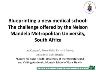 Blueprinting a new medical school: 
The challenge offered by the Nelson 
Mandela Metropolitan University, 
South Africa 
Ian Couper*, Steve Reid, Richard Cooke, 
Julia Blitz, Zuki Zingela 
*Centre for Rural Health, University of the Witwatersrand 
and Visiting Academic, Monash School of Rural Health 
 