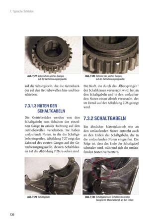 7. Typische Schäden




              Abb. 7-27: Zahnrad des vierten Ganges       Abb. 7-28: Zahnrad des vierten Ganges
                         auf der Getriebeausgangswelle               auf der Getriebeausgangswelle

           auf die Schaltgabeln, die die Getrieberä-     Die Kraft, die durch das „Überspringen“
           der auf den Getriebewellen hin- und her-      der Schaltklauen verursacht wird, hat an
           schieben.                                     den Schaltgabeln und in den umlaufen-
                                                         den Nuten einen Abrieb verursacht, der
                                                         im Detail auf der Abbildung 7-28 gezeigt
           7.3.1.3 NUTEN DER                             wird.
                   SCHALTGABELN
           Die Getrieberäder werden von den              7.3.2 SCHALTGABELN
           Schaltgabeln zum Schalten der einzel-
           nen Gänge in axialer Richtung auf den         Ein ähnlicher Materialabrieb wie an
           Getriebewellen verschoben. Sie haben          den umlaufenden Nuten entsteht auch
           umlaufende Nuten, in die die Schaltga-        an den Enden der Schaltgabeln, die in
           beln eingreifen. Abbildung 7-27 zeigt das     die umlaufenden Nuten eingreifen. Die
           Zahnrad des vierten Ganges auf der Ge-        Folge ist, dass das Ende der Schaltgabel
           triebeausgangswelle, dessen Schaltklau-       schmaler wird, während sich die umlau-
           en auf der Abbildung 7-26 zu sehen sind.      fenden Nuten verbreitern.




              Abb. 7-29: Schaltgabeln                     Abb. 7-30: Schaltgabel zum Schalten des ersten
                                                                     Ganges mit Materialabrieb an den Enden




136
 