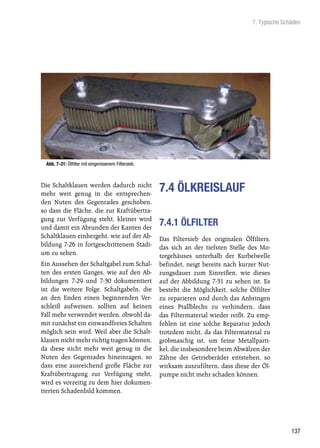 7. Typische Schäden




 Abb. 7-31: Ölfilter mit eingerissenem Filtersieb.



Die Schaltklauen werden dadurch nicht
mehr weit genug in die entsprechen-
                                                     7.4 ÖLKREISLAUF
den Nuten des Gegenrades geschoben,
so dass die Fläche, die zur Kraftübertra-
gung zur Verfügung steht, kleiner wird
und damit ein Abrunden der Kanten der
                                                     7.4.1 ÖLFILTER
Schaltklauen einhergeht, wie auf der Ab-             Das Filtersieb des originalen Ölfilters,
bildung 7-26 in fortgeschrittenem Stadi-             das sich an der tiefsten Stelle des Mo-
um zu sehen.                                         torgehäuses unterhalb der Kurbelwelle
Ein Aussehen der Schaltgabel zum Schal-              befindet, neigt bereits nach kurzer Nut-
ten des ersten Ganges, wie auf den Ab-               zungsdauer zum Einreißen, wie dieses
bildungen 7-29 und 7-30 dokumentiert                 auf der Abbildung 7-31 zu sehen ist. Es
ist die weitere Folge. Schaltgabeln, die             besteht die Möglichkeit, solche Ölfilter
an den Enden einen beginnenden Ver-                  zu reparieren und durch das Anbringen
schleiß aufweisen, sollten auf keinen                eines Prallblechs zu verhindern, dass
Fall mehr verwendet werden, obwohl da-               das Filtermaterial wieder reißt. Zu emp-
mit zunächst ein einwandfreies Schalten              fehlen ist eine solche Reparatur jedoch
möglich sein wird. Weil aber die Schalt-             trotzdem nicht, da das Filtermaterial zu
klauen nicht mehr richtig tragen können,             grobmaschig ist, um feine Metallparti-
da diese nicht mehr weit genug in die                kel, die insbesondere beim Abwälzen der
Nuten des Gegenrades hineinragen, so                 Zähne der Getrieberäder entstehen, so
dass eine ausreichend große Fläche zur               wirksam auszufiltern, dass diese der Öl-
Kraftübertragung zur Verfügung steht,                pumpe nicht mehr schaden können.
wird es vorzeitig zu dem hier dokumen-
tierten Schadenbild kommen.




                                                                                                     137
 