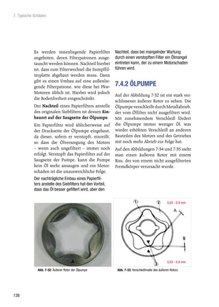 7. Typische Schäden




           Es werden innenliegende Papierfilter             Nachteil, dass bei mangelnder Wartung
           angeboten, deren Filterpatronen ausge-           durch einen verstopften Filter ein Ölmangel
           tauscht werden können. Nachteil hierbei          eintreten kann, der zu einem Motorschaden
           ist, dass zum Filterwechsel die Sumpffil-        führen wird.
           terplatte abgebaut werden muss. Dann
           gibt es einen Umbau auf eine außenlie-
           gende Filterpatrone, wie diese bei Pkw-          7.4.2 ÖLPUMPE
           Motoren üblich ist. Hierbei wird jedoch
                                                            Auf der Abbildung 7-32 ist ein stark ver-
           die Bodenfreiheit eingeschränkt.
                                                            schlissener äußerer Rotor zu sehen. Die
           Der Nachteil eines Papierfilters anstelle        Ölpumpe verschleißt durch Metallabrieb,
           des originalen Siebfilters ist dessen Ein-       der vom Ölfilter nicht ausgefiltert wird.
           bauort auf der Saugseite der Ölpumpe.            Mit zunehmendem Verschleiß fördert
           Ein Papierfilter wird üblicherweise auf          die Ölpumpe immer weniger Öl, was
           der Druckseite der Ölpumpe eingebaut,            wieder erhöhten Verschleiß an anderen
           da dieser, sofern er verstopft, einreißt,        Bauteilen des Motors und des Getriebes
           so dass die Ölversorgung des Motors              mit noch mehr Abrieb zur Folge hat.
           – wenn auch ungefiltert – immer noch             Auf den Abbildungen 7-34 und 7-35 sieht
           erfolgt. Verstopft das Papierfilter auf der      man einen äußeren Rotor mit einem
           Saugseite der Pumpe, kann die Pumpe              Riss, der von einem nicht ausgefilterten
           kein Öl mehr ansaugen und ein Motor-             Fremdkörper verursacht wurde.
           schaden ist die unausweichliche Folge.
           Der nachträgliche Einbau eines Papierfil-
           ters anstelle des Siebfilters hat den Vorteil,
           dass das Öl besser gefiltert wird, aber den

                                                                                                 0,03 - 0,9 mm




                                                                                                 0,03 - 0,9 mm

              Abb. 7-32: Äußerer Rotor der Ölpumpe           Abb. 7-33: Verschleißmaße des äußeren Rotors




138
 