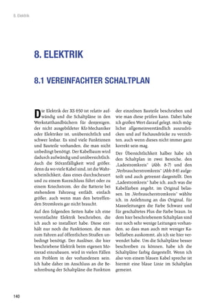 8. Elektrik




              8. ELEKTRIK

              8.1 VEREINFACHTER SCHALTPLAN


                  ie Elektrik der XS 650 ist relativ auf-   der einzelnen Bauteile beschrieben und
              D   wändig und die Schaltpläne in den
              Werkstatthandbüchern für denjenigen,
                                                            wie man diese prüfen kann. Dabei habe
                                                            ich großen Wert darauf gelegt, mich mög-
              der nicht ausgebildeter Kfz-Mechaniker        lichst allgemeinverständlich auszudrü-
              oder Elektriker ist, unübersichtlich und      cken und auf Fachausdrücke zu verzich-
              schwer lesbar. Es sind viele Funktionen       ten, auch wenn dieses nicht immer ganz
              und Bauteile vorhanden, die man nicht         korrekt sein mag.
              unbedingt benötigt. Der Kabelbaum wird        Der Übersichtlichkeit halber habe ich
              dadurch aufwändig und unübersichtlich.        den Schaltplan in zwei Bereiche, den
              Auch die Störanfälligkeit wird größer,        „Ladestromkreis“ (Abb. 8-7) und den
              denn da wo viele Kabel sind, ist die Wahr-    „Verbraucherstromkreis“ (Abb 8-6) aufge-
              scheinlichkeit, dass eines durchscheuert      teilt und auch getrennt dargestellt. Den
              und zu einem Kurzschluss führt oder zu        „Ladestromkreis“ habe ich, auch was die
              einem Kriechstrom, der die Batterie bei       Kabelfarben angeht, im Original belas-
              stehendem Fahrzeug entlädt, einfach           sen. Im „Verbraucherstromkreis“ wählte
              größer, auch wenn man den betreffen-          ich, in Anlehnung an das Original, für
              den Stromkreis gar nicht braucht.             Masseleitungen die Farbe Schwarz und
              Auf den folgenden Seiten habe ich eine        für geschaltetes Plus die Farbe braun. In
              vereinfachte Elektrik beschrieben, die        dem hier beschriebenem Schaltplan sind
              ich auch so installiert habe. Diese ent-      nur noch sehr wenige Leitungen vorhan-
              hält nur noch die Funktionen, die man         den, so dass man auch mit weniger Ka-
              zum Fahren auf öffentlichen Straßen un-       belfarben auskommt, als ich sie hier ver-
              bedingt benötigt. Der Auslöser, die hier      wendet habe. Um die Schaltpläne besser
              beschriebene Elektrik beim eigenen Mo-        beschreiben zu können, habe ich die
              torrad einzubauen, wird in vielen Fällen      Schaltpläne farbig dargestellt. Wenn ich
              ein Problem in der vorhandenen sein.          also von einem blauen Kabel spreche ist
              Ich habe daher im Anschluss an die Be-        hiermit eine blaue Linie im Schaltplan
              schreibung der Schaltpläne die Funktion       gemeint.




140
 