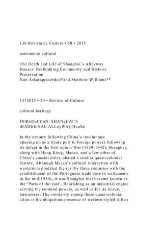 136 Revista de Cultura • 50 • 2015
património cultural
The Death and Life of Shanghai’s Alleyway
Houses: Re-thinking Community and Historic
Preservation
Non Arkaraprasertkul*and Matthew Williams**
1372015 • 50 • Review of Culture
cultural heritage
INtRoDuCtIoN: SHANgHAI’S
tRADItIoNAL ALLeyWAy HouSe
In the century following China’s involuntary
opening up as a treaty port to foreign powers following
its defeat in the first opium War (1839-1842), Shanghai,
along with Hong Kong, Macao, and a few other of
China’s coastal cities, shared a similar quasi-colonial
history. Although Macao’s cultural interaction with
westerners predated the rest by three centuries with the
establishment of the Portuguese trade base in settlements
in the mid-1550s, it was Shanghai that became known as
the ‘Paris of the east’, flourishing as an industrial engine
serving the colonial powers, as well as for its leisure
businesses. The similarity among these quasi-colonial
cities is the ubiquitous presence of western-styled (often
 