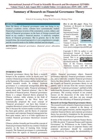 International Journal of Trend in Scientific Research and Development (IJTSRD)
Volume 5 Issue 5, July-August 2021 Available Online: www.ijtsrd.com e-ISSN: 2456 – 6470
@ IJTSRD | Unique Paper ID – IJTSRD44982 | Volume – 5 | Issue – 5 | Jul-Aug 2021 Page 1036
Summary of Research on Financial Governance Theory
Zhang Yue
School of Accounting, Beijing Wuzi University, Beijing, China
ABSTRACT
Since the theory of financial governance came into being in my
country’s academic circles, scholars have systematically studied
financial governance in terms of the connotation, system, subject, and
object of financial governance on the basis of foreign research and
based on my country’s financial practice. A relatively complete
theory of financial governance. But in general, due to the short
research time, the research perspective is not comprehensive enough,
and the research needs to be further enriched and developed.
KEYWORDS: financial governance, financial power allocation,
control power
How to cite this paper: Zhang Yue
"Summary of Research on Financial
Governance Theory"
Published in
International Journal
of Trend in Scientific
Research and
Development (ijtsrd),
ISSN: 2456-6470,
Volume-5 | Issue-5,
August 2021, pp.1036-1040, URL:
www.ijtsrd.com/papers/ijtsrd44982.pdf
Copyright © 2021 by author (s) and
International Journal of Trend in
Scientific Research and Development
Journal. This is an
Open Access article
distributed under the
terms of the Creative Commons
Attribution License (CC BY 4.0)
(http://creativecommons.org/licenses/by/4.0)
INTRODUCTION
Financial governance theory has been a research
hotspot in the academic circles in recent years. my
country's financial governance theory research began
at the beginning of this century and has achieved very
fruitful research results. In essence, financial
governance is a contractual arrangement about the
allocation of financial rights. Financial governance
mainly deals with "financial relations", that is, the
allocation of financial power. Financial governance
theory is a unique financial theory proposed by
Chinese scholars, while scholars in the field of
financial governance in the West have not
systematically proposed the exact concept of
"financial governance", nor have they formed a
complete theoretical system of financial governance.
This is because the western market economy system
has been quite perfect, and the theory of corporate
governance and corporate financial management has
been quite mature, and it is of little significance to
conduct financial governance theoretical research
alone.
Chinese scholars formally put forward the concept of
financial governance based on my country's financial
practice on the basis of learning from foreign
research. The financial governance is systematically
studied from the aspects of financial governance
subject, financial governance object, financial
governance objective, financial governance content,
etc., and a relatively complete financial governance
theory has been initially formed. However, most of
the research on financial governance theory in our
country fails to deviate from the western research
paradigm of "corporate governance", and fails to fully
understand the dynamics and operability of financial
governance. The existing research in our country
focuses on the discussion of the static level of
financial governance, and does not pay enough
attention to the efficiency of financial governance.
Research on foreign financial governance theory
The research results related to financial governance in
foreign countries are scattered in the theory of
enterprise and capital structure, and the integration of
corporate financial theory and corporate governance
theory has provided a foundation for the generation
and development of financial governance theory.
In terms of the research on corporate finance theory,
in 1988, the article "Corporate Finance and Corporate
Governance" by Williamson in the United States
pointed out that the issue of corporate finance and
corporate governance should be considered
comprehensively. For example, the substitutability of
IJTSRD44982
 