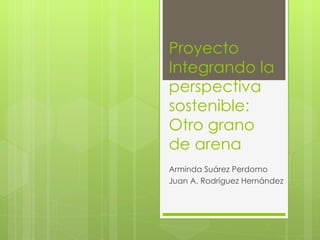Proyecto Integrando la perspectiva sostenible: Otro grano de arena Arminda Suárez Perdomo Juan A. Rodríguez Hernández 