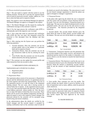 International Journal of Research and Scientific Innovation (IJRSI) | Volume IV, Issue VIS, June 2017 | ISSN 2321–2705
www.rsisinternational.org Page 138
4.1 Process involved in proposed system
Step 1: The user needs to register with the system to use the
banking facilities. He/she has to provide the required details
such as email id, password, account number, address etc. User
has to select the bank and its respective branch.
Step2: The request is sent to the Branch Manager for approval.
The Branch Manager can approve or disapprove the request.
Step 3: The Branch Manager can the request by sending the
confirmation message on the customer’s email id.
Step 4: For the login process the verification code (OTP) is
automatically sent to the respective user via email.
Step 5: Now using that email id, password and verification
code (OTP) the user can enter into integrated system.The
password is first decrypted from the database and then
verified.
Step 6: After entering into the System user can perform the
following operation:
1. Account Summary: Here the customer can see his
account details such as the balance of a particular
bank and its respective branch.
2. Transaction History: Here the customer can see all
the transactions made by him by entering his email
id.
3. View Profile: Here the customer can view his profile
details entered by him during registration.
Step 7: The customer can also update his account profile and
make transaction from one account to other.
V. IMPLEMENTATION AND RESULTS
Implementation part is divided into two phases
1. Registration phase
2. Integrated system
5.1 Registration Phase
The registration phase consist of two processes i.e Registration
process and the administrator process. In registration process
the client registers and selects the required banks. The aim of
the registration process is to add the client to the integrated
banking solution. The new users, who is having account in
various banks has to register . In the registration process users
have to give their personal details like full name, date of birth,
e-mail address, password , phone number etc. Also, the users
have to select the banks in which they have an account. These
details will be saved in the database temporarily and then the
approval request is sent to the respective branch manager.The
password entered by the customer will be encrypted using
base64 string and stored in database.
In the administration phase the details are verified by the
branch manager and the account request is accepted by
sending confirmation mail on the customers email id and all
the details are stored in the database. The same process is used
for new branch manager registration in which the admin can
approve/disapprove manager’s registration.
5.2 Integrated System
In this phase after approving the details the user is integrated
with the system and can perform various functions based on
his needs. User can view the balance, Transaction history on a
single page. The user can use single id and password to use the
integrated system. The user can use the web service to carry
out transaction. The functions provided by the integrated
system are:
1. Account details: The account details function gives the
detail about the email id, bank, branch, account number and
the balance. The user can view all the details on a single page.
Fig 2. Account details
2. Transactions: Transaction function uses the parameter like
the account number of the sender, receiver, and amount to be
transferred and the email id of the sender.it is basically a web
service which is over the internet to transfer the funds between
two banks.
3. Transaction History: This function is used by the user to see
his transaction history.it gives the information like bank names
between which the amount is transferred, account number,
email id and the amount of fund transferred between two
banks.
Fig 3.Transaction History
4. View profile: Here customer can view his profile. The
profile includes the details which is given by him/her at the
time of registration such as name, address, email id, password
,bank ,branch etc.
5. Update Profile: Here the customer can update his/her profile
such as email id, password, bank name its respective branch
and the balance after logging into the system for the first time
after his/her request has been approved by the branch
manager.
VI. MAJOR MODULES
1. Admin:
 