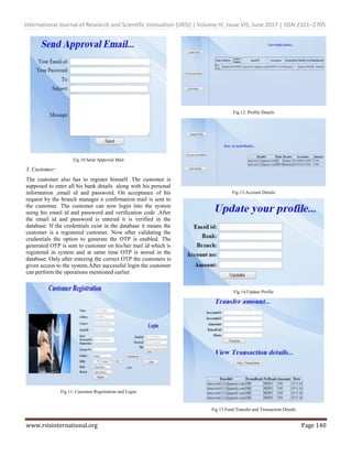 International Journal of Research and Scientific Innovation (IJRSI) | Volume IV, Issue VIS, June 2017 | ISSN 2321–2705
www.rsisinternational.org Page 140
Fig 10.Send Approval Mail
3. Customer:
The customer also has to register himself .The customer is
supposed to enter all his bank details along with his personal
information ,email id and password. On acceptance of his
request by the branch manager a confirmation mail is sent to
the customer. The customer can now login into the system
using his email id and password and verification code .After
the email id and password is entered it is verified in the
database. If the credentials exist in the database it means the
customer is a registered customer. Now after validating the
credentials the option to generate the OTP is enabled. The
generated OTP is sent to customer on his/her mail id which is
registered in system and at same time OTP is stored in the
database. Only after entering the correct OTP the customers is
given access to the system.After successful login the customer
can perform the operations mentioned earlier.
Fig 11. Customer Registration and Login
Fig 12. Profile Details
Fig 13.Account Details
Fig 14.Update Profile
Fig 15.Fund Transfer and Transaction Details
 