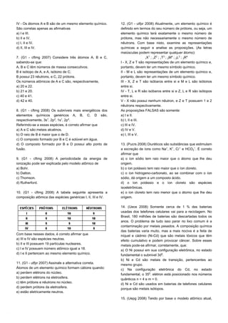 IV - Os átomos A e B são de um mesmo elemento químico.
São corretas apenas as afirmativas
a) I e III.
b) II e IV.
c) I, II e IV.
d) II, III e IV.
7. (G1 - cftmg 2007) Considere três átomos A, B e C,
sabendo-se que:
A, B e C têm números de massa consecutivos;
B é isótopo de A, e A, isótono de C;
B possui 23 nêutrons, e C, 22 prótons.
Os números atômicos de A e C são, respectivamente,
a) 20 e 22.
b) 21 e 20.
c) 40 e 41.
d) 42 e 40.
8. (G1 - cftmg 2008) Os subníveis mais energéticos dos
elementos químicos genéricos A, B, C, D são,
respectivamente, 3s¢, 2p£, 1s¢, 2p¥.
Referindo-se a essas espécies, é correto afirmar que
a) A e C são metais alcalinos.
b) O raio de B é maior que o de D.
c) O composto formado por B e C é solúvel em água.
d) O composto formado por B e D possui alto ponto de
fusão.
9. (G1 - cftmg 2008) A periodicidade da energia de
ionização pode ser explicada pelo modelo atômico de
a) Bohr.
b) Dalton.
c) Thomson.
d) Rutherford.
10. (G1 - cftmg 2008) A tabela seguinte apresenta a
composição atômica das espécies genéricas I, II, III e IV.
Com base nesses dados, é correto afirmar que
a) III e IV são espécies neutras.
b) II e III possuem 19 partículas nucleares.
c) I e IV possuem número atômico igual a 18.
d) I e II pertencem ao mesmo elemento químico.
11. (G1 - utfpr 2007) Assinale a alternativa correta.
Átomos de um elemento químico formam cátions quando:
a) perdem elétrons do núcleo.
b) perdem elétrons na eletrosfera.
c) têm prótons e nêutrons no núcleo.
d) perdem prótons da eletrosfera.
e) estão eletricamente neutros.
12. (G1 - utfpr 2008) Atualmente, um elemento químico é
definido em termos do seu número de prótons, ou seja, um
elemento químico terá exatamente o mesmo número de
prótons, mas não necessariamente o mesmo número de
nêutrons. Com base nisto, examine as representações
químicas a seguir e analise as proposições. (As letras
maiúsculas podem representar qualquer átomo):
X¢ ; Z£ ; T¤ ; ‚M¥ ; ‚L¤ ; ƒR¥
I - X, Z e T são representações de um elemento químico e,
portanto, devem ter um mesmo símbolo químico.
II - M e L são representações de um elemento químico e,
portanto, devem ter um mesmo símbolo químico.
III - X, Z e T são isóbaros entre si e M e L são isótonos
entre si.
IV - T, L e R são isóbaros entre si e Z, L e R são isótopos
entre si.
V - X não possui nenhum nêutron, e Z e T possuem 1 e 2
nêutrons respectivamente.
As proposições FALSAS são somente:
a) I e II.
b) I, II e III.
c) III e IV.
d) IV e V.
e) I, III e V.
13. (Pucrs 2008) Diuréticos são substâncias que estimulam
a excreção de íons como Na®, K®, CØ− e HCOƒ−. É correto
afirmar que
a) o íon sódio tem raio maior que o átomo que lhe deu
origem.
b) o íon potássio tem raio maior que o íon cloreto.
c) o íon hidrogeno-carbonato, ao se combinar com o íon
sódio, dá origem a um composto ácido.
d) o íon potássio e o íon cloreto são espécies
isoeletrônicas.
e) o íon cloreto tem raio menor que o átomo que lhe deu
origem.
14. (Uece 2008) Somente cerca de 1 % das baterias
usadas dos telefones celulares vai para a reciclagem. No
Brasil, 180 milhões de baterias são descartadas todos os
anos. O problema de tudo isso parar no lixo comum é a
contaminação por metais pesados. A composição química
das baterias varia muito, mas a mais nociva é a feita de
níquel e cádmio (Ni-Cd) que são metais tóxicos que têm
efeito cumulativo e podem provocar câncer. Sobre esses
metais pode-se afirmar, corretamente, que:
a) O Ni possui em sua configuração eletrônica, no estado
fundamental o subnível 3dª.
b) Ni e Cd são metais de transição, pertencentes ao
mesmo grupo.
c) Na configuração eletrônica do Cd, no estado
fundamental, o 35¡. elétron está posicionado nos números
quânticos n = 4 e m = 0.
d) Ni e Cd são usados em baterias de telefones celulares
porque são metais isótopos.
15. (Uepg 2008) Tendo por base o modelo atômico atual,
 