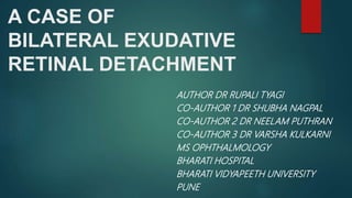 A CASE OF
BILATERAL EXUDATIVE
RETINAL DETACHMENT
AUTHOR DR RUPALI TYAGI
CO-AUTHOR 1 DR SHUBHA NAGPAL
CO-AUTHOR 2 DR NEELAM PUTHRAN
CO-AUTHOR 3 DR VARSHA KULKARNI
MS OPHTHALMOLOGY
BHARATI HOSPITAL
BHARATI VIDYAPEETH UNIVERSITY
PUNE
 