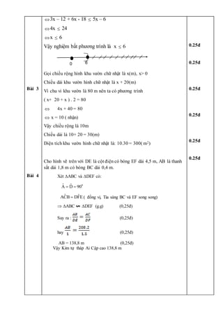 Bài 3
Bài 4
3x – 12 + 6x - 18  5x – 6
4x  24
x  6
Vậy nghiệm bất phương trình là x  6
Gọi chiều rộng hình khu vườn chữ nhật là x(m), x> 0
Chiều dài khu vườn hình chữ nhật là x + 20(m)
Vì chu vi khu vườn là 80 m nên ta có phương trình
( x+ 20 + x ) . 2 = 80
 4x + 40 = 80
 x = 10 ( nhận)
Vậy chiều rộng là 10m
Chiều dài là 10+ 20 = 30(m)
Diện tích khu vườn hình chữ nhật là: 10.30 = 300( m2)
Cho hình vẽ trên với DE là cột điện có bóng EF dài 4,5 m, AB là thanh
sắt dài 1,8 m có bóng BC dài 0,4 m.
Xét ABC và DEF có:
0
ˆ ˆ
A D 90
 
ˆ ˆ
ACB DFE
 ( đồng vị, Tia sáng BC và EF song song)
 ABC DEF (g.g) (0,25đ)
Suy ra : (0,25đ)
hay (0,25đ)
AB = 138,8 m (0,25đ)
Vậy Kim tự tháp Ai Cập cao 138,8 m
0.25đ
0.25đ
0.25đ
0.25đ
0.25đ
0.25đ
6
0
 