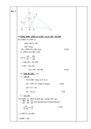 Bài 5
a) Chứng minh: HBA ABC suy ra AB2 = BC.HB
Xét HBA và ABC có:
0
AHB BAC 90 ;
ABC chung
 
Vậy HBA ഗ ABC (g.g) (0,5đ)
Vì HBA ഗ ABC (cmt)
Suy ra
Vậy AB2 = BC.HB (0,5đ)
a) Tính BC, BD (1đ)
 Tính BC
Xét 𝛥ABC vuông tại A ta có:
BC2 =AB2+AC2 (Định lý Pitago) 0,25đ
BC2=122 + 162
BC = 20 cm 0.5đ
 Tính BD
Xét 𝛥ABC có: AD là tia phân giác của góc BAC (gt)
0,25đ
 16BD=12 (20-BD)
28BD = 240
 