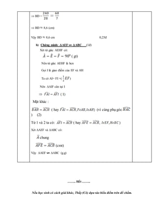 …….. Hết ……..
Nếu học sinh có cách giải khác, Thầy (Cô) dựa vào biểu điểm trên để chấm.
 BD =
 BD 8,6 (cm)
Vậy BD 8,6 cm 0,25đ
b) Chứng minh: AEF ABC (1đ)
Xét tứ giác AEHF có:
( gt)
Nên tứ giác AEHF là hcn
Gọi I là giao điểm của EF và AH
Ta có AI= FI =( )
Nên AIF cân tại I
Mặt khác :
( hay (vì cùng phụ góc
) (2)
Từ 1 và 2 ta có: ( hay
Xét AEF và ABC có:
chung
(cmt)
Vậy AEF ABC (g.g)
 