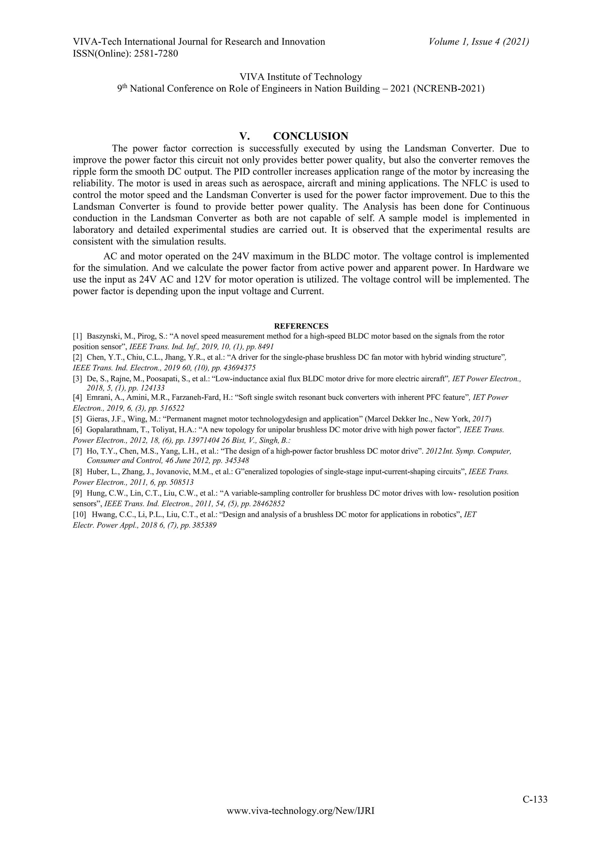 VIVA-Tech International Journal for Research and Innovation
ISSN(Online): 2581-7280
Volume 1, Issue 4 (2021)
VIVA Institute of Technology
9th
National Conference on Role of Engineers in Nation Building – 2021 (NCRENB-2021)
C-133
www.viva-technology.org/New/IJRI
V. CONCLUSION
The power factor correction is successfully executed by using the Landsman Converter. Due to
improve the power factor this circuit not only provides better power quality, but also the converter removes the
ripple form the smooth DC output. The PID controller increases application range of the motor by increasing the
reliability. The motor is used in areas such as aerospace, aircraft and mining applications. The NFLC is used to
control the motor speed and the Landsman Converter is used for the power factor improvement. Due to this the
Landsman Converter is found to provide better power quality. The Analysis has been done for Continuous
conduction in the Landsman Converter as both are not capable of self. A sample model is implemented in
laboratory and detailed experimental studies are carried out. It is observed that the experimental results are
consistent with the simulation results.
AC and motor operated on the 24V maximum in the BLDC motor. The voltage control is implemented
for the simulation. And we calculate the power factor from active power and apparent power. In Hardware we
use the input as 24V AC and 12V for motor operation is utilized. The voltage control will be implemented. The
power factor is depending upon the input voltage and Current.
REFERENCES
[1] Baszynski, M., Pirog, S.: “A novel speed measurement method for a high-speed BLDC motor based on the signals from the rotor
position sensor”, IEEE Trans. Ind. Inf., 2019, 10, (1), pp.8491
[2] Chen, Y.T., Chiu, C.L., Jhang, Y.R., et al.: “A driver for the single-phase brushless DC fan motor with hybrid winding structure”,
IEEE Trans. Ind. Electron., 2019 60, (10), pp. 43694375
[3] De, S., Rajne, M., Poosapati, S., et al.: “Low-inductance axial flux BLDC motor drive for more electric aircraft”, IET Power Electron.,
2018, 5, (1), pp. 124133
[4] Emrani, A., Amini, M.R., Farzaneh-Fard, H.: “Soft single switch resonant buck converters with inherent PFC feature”, IET Power
Electron., 2019, 6, (3), pp. 516522
[5] Gieras, J.F., Wing, M.: “Permanent magnet motor technologydesign and application” (Marcel Dekker Inc., New York, 2017)
[6] Gopalarathnam, T., Toliyat, H.A.: “A new topology for unipolar brushless DC motor drive with high power factor”, IEEE Trans.
Power Electron., 2012, 18, (6), pp. 13971404 26 Bist, V., Singh, B.:
[7] Ho, T.Y., Chen, M.S., Yang, L.H., et al.: “The design of a high-power factor brushless DC motor drive”. 2012Int. Symp. Computer,
Consumer and Control, 46 June 2012, pp. 345348
[8] Huber, L., Zhang, J., Jovanovic, M.M., et al.: G”eneralized topologies of single-stage input-current-shaping circuits”, IEEE Trans.
Power Electron., 2011, 6, pp. 508513
[9] Hung, C.W., Lin, C.T., Liu, C.W., et al.: “A variable-sampling controller for brushless DC motor drives with low- resolution position
sensors”, IEEE Trans. Ind. Electron., 2011, 54, (5), pp. 28462852
[10] Hwang, C.C., Li, P.L., Liu, C.T., et al.: “Design and analysis of a brushless DC motor for applications in robotics”, IET
Electr. Power Appl., 2018 6, (7), pp. 385389
 
