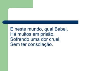 E neste mundo, qual Babel,
Há muitos em prisão,
Sofrendo uma dor cruel,
Sem ter consolação.
 