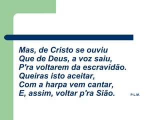 Mas, de Cristo se ouviu
Que de Deus, a voz saiu,
P'ra voltarem da escravidão.
Queiras isto aceitar,
Com a harpa vem cantar,
E, assim, voltar p'ra Sião. P.L.M.
 