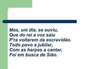 Mas, um dia, se ouviu,
Que do rei a voz saiu
P'ra voltarem da escravidão.
Todo povo a jubilar,
Com as harpas a cantar,
Foi em busca de Sião.
 