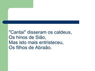 "Cantai" disseram os caldeus,
Os hinos de Sião,
Mas isto mais entristeceu,
Os filhos de Abraão.
 