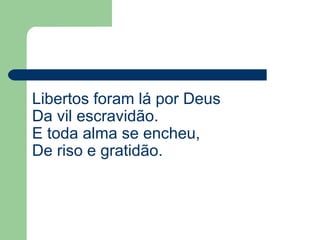 Libertos foram lá por Deus
Da vil escravidão.
E toda alma se encheu,
De riso e gratidão.
 