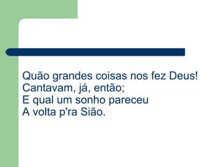 Quão grandes coisas nos fez Deus!
Cantavam, já, então;
E qual um sonho pareceu
A volta p'ra Sião.
 