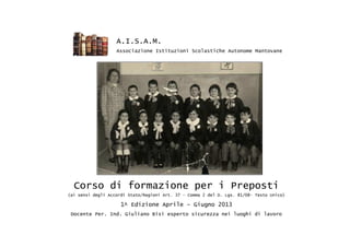 Corso di formazione per i Preposti
(ai sensi degli Accordi Stato/Regioni Art. 37 – Comma 2 del D. Lgs. 81/08- Testo Unico)
1^ Edizione Aprile – Giugno 2013
Docente Per. Ind. Giuliano Bisi esperto sicurezza nei luoghi di lavoro
A.I.S.A.M.
Associazione Istituzioni Scolastiche Autonome Mantovane
 