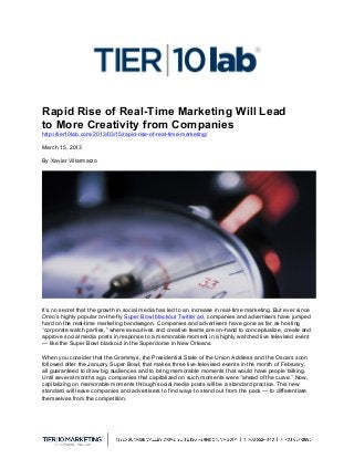  
Rapid Rise of Real-Time Marketing Will Lead
to More Creativity from Companies
http://tier10lab.com/2013/03/15/rapid-rise-of-real-time-marketing/
March 15, 2013
By Xavier Villarmarzo
It’s no secret that the growth in social media has led to an increase in real-time marketing. But ever since
Oreo’s highly popular on-the-fly Super Bowl blackout Twitter ad, companies and advertisers have jumped
hard on the real-time marketing bandwagon. Companies and advertisers have gone as far as hosting
“corporate watch parties,” where executives and creative teams are on-hand to conceptualize, create and
approve social media posts in response to a memorable moment in a highly watched live televised event
— like the Super Bowl blackout in the Superdome in New Orleans.
When you consider that the Grammys, the Presidential State of the Union Address and the Oscars soon
followed after the January Super Bowl, that makes three live televised events in the month of February,
all guaranteed to draw big audiences and to bring memorable moments that would have people talking.
Until several months ago, companies that capitalized on such moments were “ahead of the curve.” Now,
capitalizing on memorable moments through social media posts will be a standard practice. This new
standard will leave companies and advertisers to find ways to stand out from the pack — to differentiate
themselves from the competition.
 