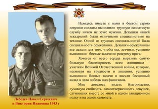 Лебедев Павел Сергеевич
и Виктория Ивановна 1943 г
Находясь вместе с нами в боевом строю
девушки-солдаты выполняли трудную солдатскую
службу ничем не хуже мужчин. Девушки нашей
эскадрилий были отличными специалистами на
технике. Одной из трудных специальностей была
специальность оружейника. Девушки-оружейницы
все делали для того, чтобы мы, летчики, успешно
выполняли боевые задачи по разгрому врага.
Хочется от всего сердца выразить самую
большую благодарность всем женщинам -
участкам Великой Отечественной войны, которые,
несмотря на трудности и лишения, успешно
выполняли боевые задачи и внесли бесценный
вклад в дело победы над фашизмом.
Мне довелось видеть благородство,
духовную стойкость, самоотверженность девушек,
служивших вместе со мной в одном авиационном
полку и на одном самолете.
 