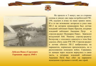 Лебедев Павел Сергеевич
Германия апрель 1945 г
Не прошло и 3 минут, как со стороны
солнца я увидел две пары истребителей FW-
190, идущих в атаку на наше правое звено.
И в то же мгновение загорелся и унал наш
ПЕ-2 на котором командиром был летчик
младший лейтенант Борис Крылов, штурман
младший лейтенант Авдошин Петр и
стрелок-радист Пушкарев Павел. Завязался
воздушный бой. Нашему стрелку-радисту
Белоусову с соседнего самолета в этом бою
удалось сбить один FW-190. Стрелок-радист
и летчик сбитого ПЕ-2 выбросились на
парашютах, нормально приземлились, но в
расположении немецких войск. Скрываясь
от немцев через неделю вернулись в свою
часть, а штурман младший лейтенант
Авдошин Петя был сбит на парашюте
немецкими стрелками и погиб, как герой.
 