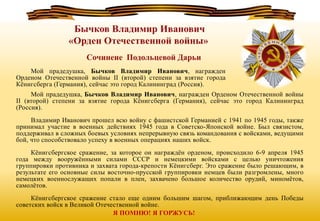 Мой прадедушка, Бычков Владимир Иванович, награжден Орденом Отечественной войны
II (второй) степени за взятие города Кёнигсберга (Германия), сейчас это город Калининград
(Россия).
Владимир Иванович прошел всю войну с фашистской Германией с 1941 по 1945 годы, также
принимал участие в военных действиях 1945 года в Советско-Японской войне. Был связистом,
поддерживал в сложных боевых условиях непрерывную связь командования с войсками, ведущими
бой, что способствовало успеху в военных операциях наших войск.
Кёнигсбергское сражение, за которое он награждён орденом, происходило 6-9 апреля 1945
года между вооружёнными силами СССР и немецкими войсками с целью уничтожения
группировки противника и захвата города-крепости Кёнигсберг. Это сражение было решающим, в
результате его основные силы восточно-прусской группировки немцев были разгромлены, много
немецких военнослужащих попали в плен, захвачено большое количество орудий, миномётов,
самолётов.
Кёнигсбергское сражение стало еще одним большим шагом, приближающим день Победы
советских войск в Великой Отечественной войне.
Мой прадедушка, Бычков Владимир Иванович, награжден
Орденом Отечественной войны II (второй) степени за взятие города
Кёнигсберга (Германия), сейчас это город Калининград (Россия).
Я ПОМНЮ! Я ГОРЖУСЬ!
 