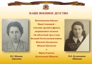 Воспоминания бабушек
Ники Семеновой –
участниц трудового фронта,
награжденных медалью
«За доблестный труд в годы
Великой Отечественной войны»
Надежды Григорьевны
Шацкой (Ерохиной)
и
Марии Егоровны
Кулаченковой (Шацкой) М.Е. Кулаченкова
(Шацкая)
Н.Г. Шацкая
(Ерохина)
НАШЕ ВОЕННОЕ ДЕТСТВО
 