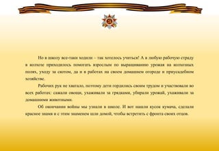 Но в школу все-таки ходили – так хотелось учиться! А в любую рабочую страду
в колхозе приходилось помогать взрослым по выращиванию урожая на колхозных
полях, уходу за скотом, да и в работах на своем домашнем огороде и приусадебном
хозяйстве.
Рабочих рук не хватало, поэтому дети гордились своим трудом и участвовали во
всех работах: сажали овощи, ухаживали за грядками, убирали урожай, ухаживали за
домашними животными.
Об окончании войны мы узнали в школе. И вот нашли кусок кумача, сделали
красное знамя и с этим знаменем шли домой, чтобы встретить с фронта своих отцов.
 