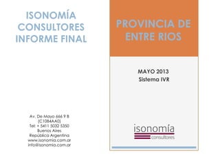 PROVINCIA DE
ENTRE RIOS
MAYO 2013
Sistema IVR
ISONOMÍA
CONSULTORES
INFORME FINAL
Av. De Mayo 666 9 B
(C1084AA0)
Tel: + 5411 5032 5350
Buenos Aires
República Argentina
www.isonomia.com.ar
info@isonomia.com.ar
 