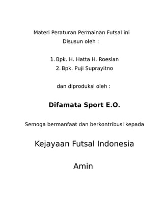 Materi Peraturan Permainan Futsal ini
Disusun oleh :
1. Bpk. H. Hatta H. Roeslan
2. Bpk. Puji Suprayitno
dan diproduksi oleh :

Difamata Sport E.O.
Semoga bermanfaat dan berkontribusi kepada

Kejayaan Futsal Indonesia
Amin

 