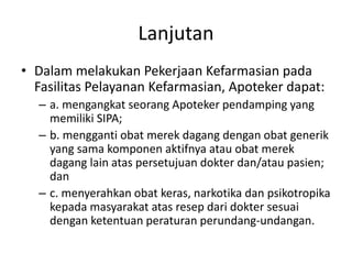 Lanjutan
• Dalam melakukan Pekerjaan Kefarmasian pada
Fasilitas Pelayanan Kefarmasian, Apoteker dapat:
– a. mengangkat seorang Apoteker pendamping yang
memiliki SIPA;
– b. mengganti obat merek dagang dengan obat generik
yang sama komponen aktifnya atau obat merek
dagang lain atas persetujuan dokter dan/atau pasien;
dan
– c. menyerahkan obat keras, narkotika dan psikotropika
kepada masyarakat atas resep dari dokter sesuai
dengan ketentuan peraturan perundang-undangan.
 