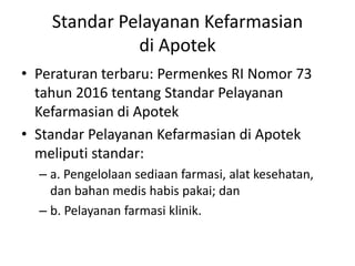 Standar Pelayanan Kefarmasian
di Apotek
• Peraturan terbaru: Permenkes RI Nomor 73
tahun 2016 tentang Standar Pelayanan
Kefarmasian di Apotek
• Standar Pelayanan Kefarmasian di Apotek
meliputi standar:
– a. Pengelolaan sediaan farmasi, alat kesehatan,
dan bahan medis habis pakai; dan
– b. Pelayanan farmasi klinik.
 