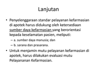 Lanjutan
• Penyelenggaraan standar pelayanan kefarmasian
di apotek harus didukung oleh ketersediaan
sumber daya kefarmasian yang berorientasi
kepada keselamatan pasien, meliputi:
– a. sumber daya manusia; dan
– b. sarana dan prasarana.
• Untuk menjamin mutu pelayanan kefarmasian di
apotek, harus dilakukan evaluasi mutu
Pelayananan Kefarmasian.
 