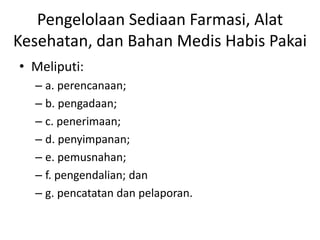 Pengelolaan Sediaan Farmasi, Alat
Kesehatan, dan Bahan Medis Habis Pakai
• Meliputi:
– a. perencanaan;
– b. pengadaan;
– c. penerimaan;
– d. penyimpanan;
– e. pemusnahan;
– f. pengendalian; dan
– g. pencatatan dan pelaporan.
 