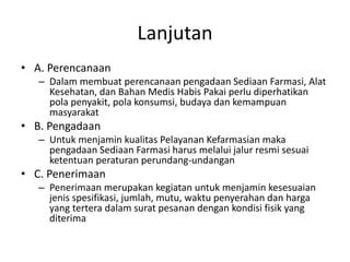 Lanjutan
• A. Perencanaan
– Dalam membuat perencanaan pengadaan Sediaan Farmasi, Alat
Kesehatan, dan Bahan Medis Habis Pakai perlu diperhatikan
pola penyakit, pola konsumsi, budaya dan kemampuan
masyarakat
• B. Pengadaan
– Untuk menjamin kualitas Pelayanan Kefarmasian maka
pengadaan Sediaan Farmasi harus melalui jalur resmi sesuai
ketentuan peraturan perundang-undangan
• C. Penerimaan
– Penerimaan merupakan kegiatan untuk menjamin kesesuaian
jenis spesifikasi, jumlah, mutu, waktu penyerahan dan harga
yang tertera dalam surat pesanan dengan kondisi fisik yang
diterima
 