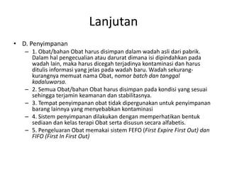 Lanjutan
• D. Penyimpanan
– 1. Obat/bahan Obat harus disimpan dalam wadah asli dari pabrik.
Dalam hal pengecualian atau darurat dimana isi dipindahkan pada
wadah lain, maka harus dicegah terjadinya kontaminasi dan harus
ditulis informasi yang jelas pada wadah baru. Wadah sekurang-
kurangnya memuat nama Obat, nomor batch dan tanggal
kadaluwarsa.
– 2. Semua Obat/bahan Obat harus disimpan pada kondisi yang sesuai
sehingga terjamin keamanan dan stabilitasnya.
– 3. Tempat penyimpanan obat tidak dipergunakan untuk penyimpanan
barang lainnya yang menyebabkan kontaminasi
– 4. Sistem penyimpanan dilakukan dengan memperhatikan bentuk
sediaan dan kelas terapi Obat serta disusun secara alfabetis.
– 5. Pengeluaran Obat memakai sistem FEFO (First Expire First Out) dan
FIFO (First In First Out)
 